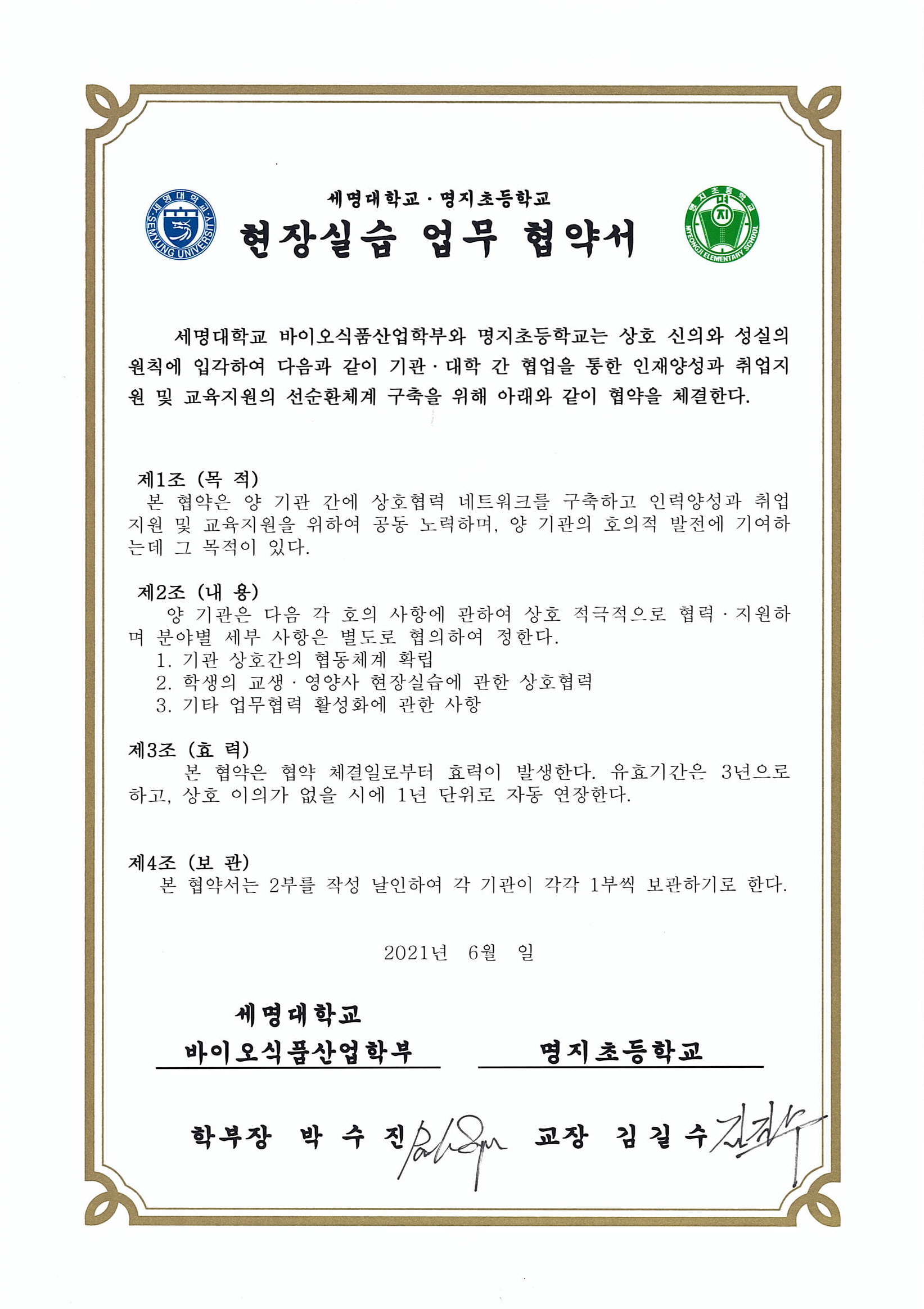 세명대학교 명지대학교 현장실습 업무 협약서
			세명대학교 바이오식품산업학부와 명지초등학교는 상호 신의와 성실의 원칙에 입각하여 다음과 같이 기관 대학 간 협업을 통한
			인재양성과 취업지원 및 교육지원의 선순환체계 구축을 위해 아래와 같이 협약을 체결한다.
			1. 기관 상호간의 협동체계 확립
			2. 학생의 교생 영양사 현장실습에 관한 상호협력
			3. 기타 업무협력 활성화에 관한 사항
			본 협약은 협약 체결일인 2021년 6월부터 효력이 발생한다.
			유효기간은 3년으로 하고 상호 이의가 없을 시 1년 단위로 자동 연장