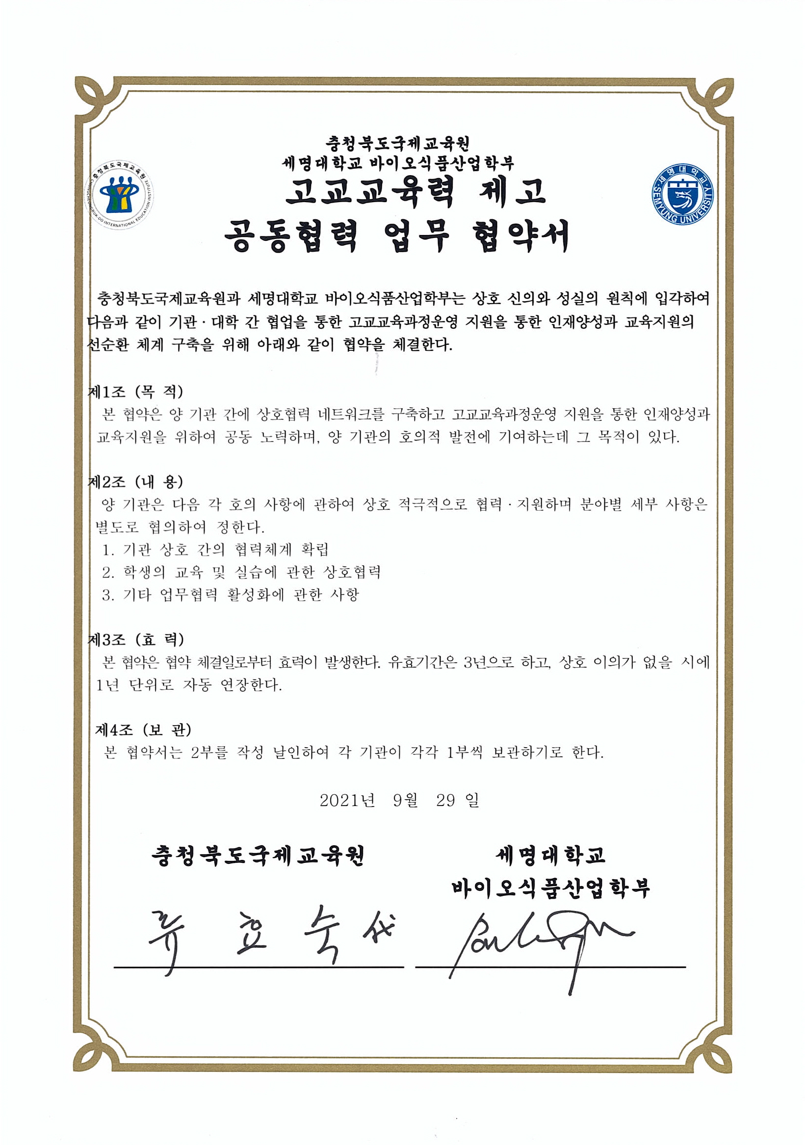 충청북도 국제교육원과 세명대학교 바이오식품산업학부는 상호 신의와 성실의 원칙에 입각하여 다음과 같이 기관 대학
			간 협업을 통한 고교교육과정운영 지원을 통한 인재양성 교육지원의 선순환 체계 구축을 아래와 같이 협약을 체결한다.
			1. 기관 상호 간의 협력체제 확립
			2. 학생의 교육 및 실습에 관한 상호협력
			3. 기타 업무협력 활성화에 관한 사항
			본 협약은 협약 체결일인 2021년 9월 29일부터 효력이 발생한다.
			유효기간은 3년으로하고, 상호 이의가 없을시에 1년 단위로 자동 연장
