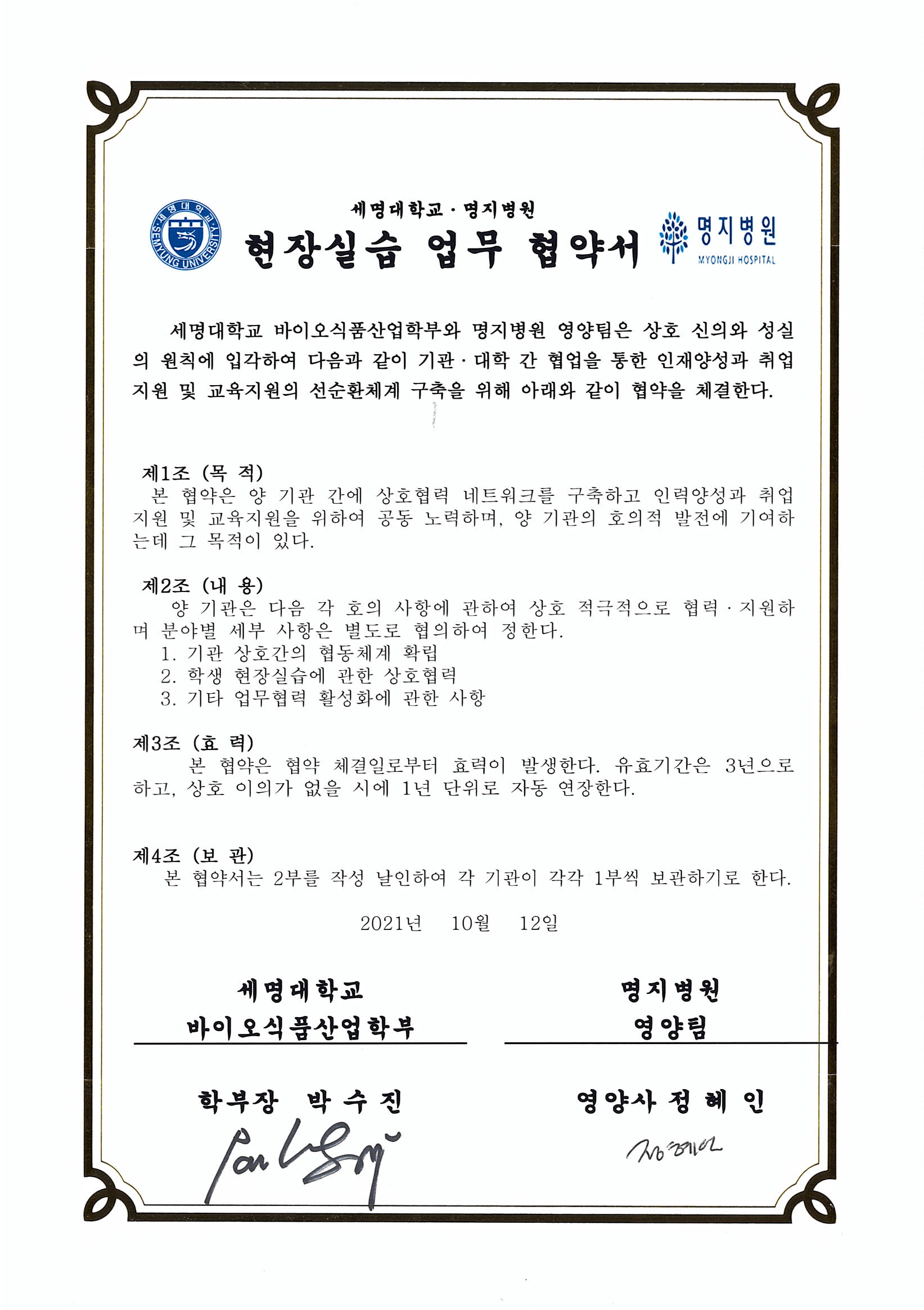 세명대학교 바이오식품산업학부와 명지병원 영양팀은 상호 신의와 성실의 원칙에 입각하여 다음과 같이 기관대학 간 협업을 통한
			인재양성과 취업지원 및 교육지원의 선순환체계 구축을 위해 아래와 같이 협약을 체결한다.
			1. 기관 상호 간의 협력체제 확립
			2. 학생 현장실습에 관한 상호협력
			3. 기타 업무협력 활성화에 관한 사항
			본 협약은 체결일인 2021년 10월 12일 부터 효력이 발생한다.
			유효기간은 3년으로하고, 상호 이의가 없을시에 1년 단위로 자동 연장